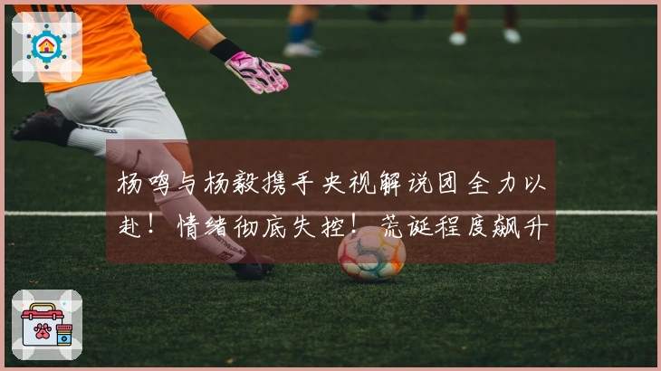 杨鸣与杨毅携手央视解说团全力以赴！情绪彻底失控！荒诞程度飙升至极限！