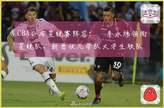 CBA公布星锐赛阵容：偰李永炜领衔星锐队，新晋状元带队大学生联队