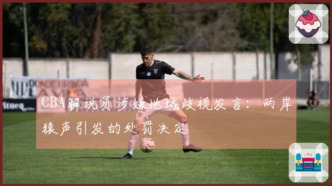 CBA解说员涉嫌地域歧视发言：两岸猿声引发的处罚决定