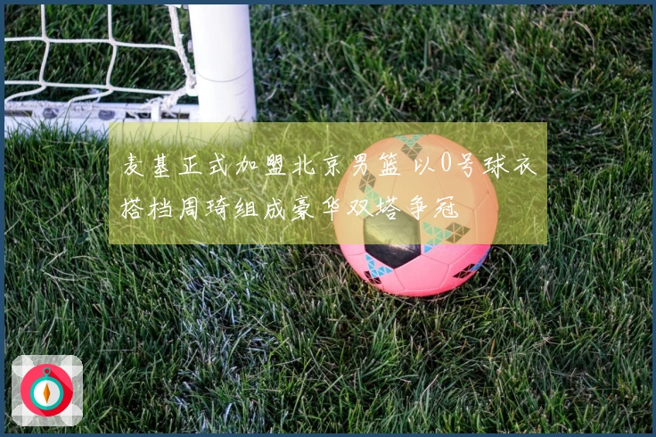 麦基正式加盟北京男篮 以0号球衣搭档周琦组成豪华双塔争冠