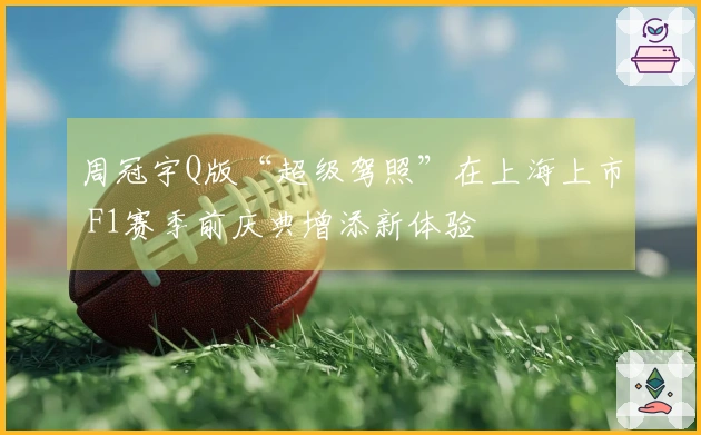 周冠宇Q版“超级驾照”在上海上市 F1赛季前庆典增添新体验