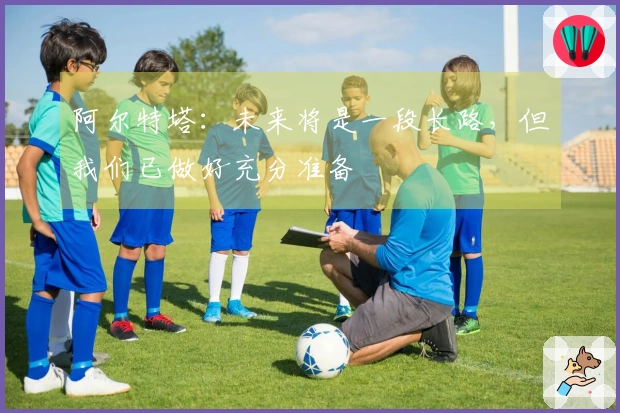 阿尔特塔：未来将是一段长路，但我们已做好充分准备