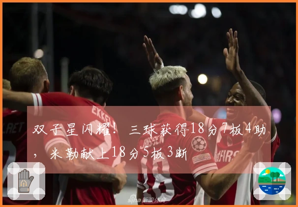 双子星闪耀！三球获得18分7板4助，米勒献上18分5板3断