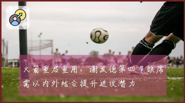 火箭重启重用，谢泼德第四节缺席需以内外结合提升进攻潜力
