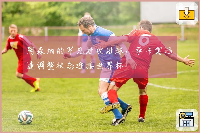 阿森纳的罕见进攻进球，萨卡需迅速调整状态迎接世界杯