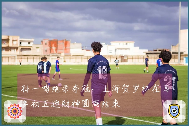 孙一鸣绝杀夺冠，上海贺岁杯在马年初五迎财神圆满结束