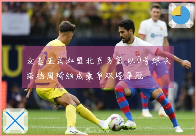 麦基正式加盟北京男篮 以0号球衣搭档周琦组成豪华双塔争冠