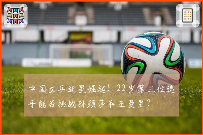 中国女乒新星崛起！22岁第三位选手能否挑战孙颖莎和王曼昱？