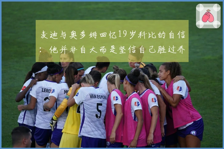 麦迪与奥多姆回忆19岁科比的自信：他并非自大而是坚信自己胜过乔丹