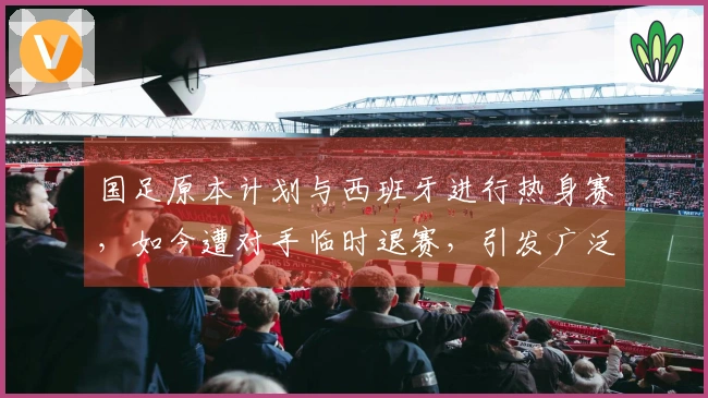 国足原本计划与西班牙进行热身赛，如今遭对手临时退赛，引发广泛讨论