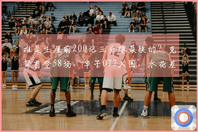 谁是生涯前200记三分球最快的？克弩首登58场，华子077入围，水花差点失机会