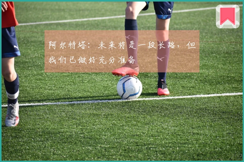 阿尔特塔：未来将是一段长路，但我们已做好充分准备