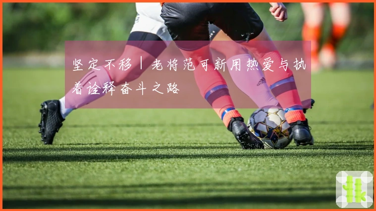 坚定不移｜老将范可新用热爱与执着诠释奋斗之路