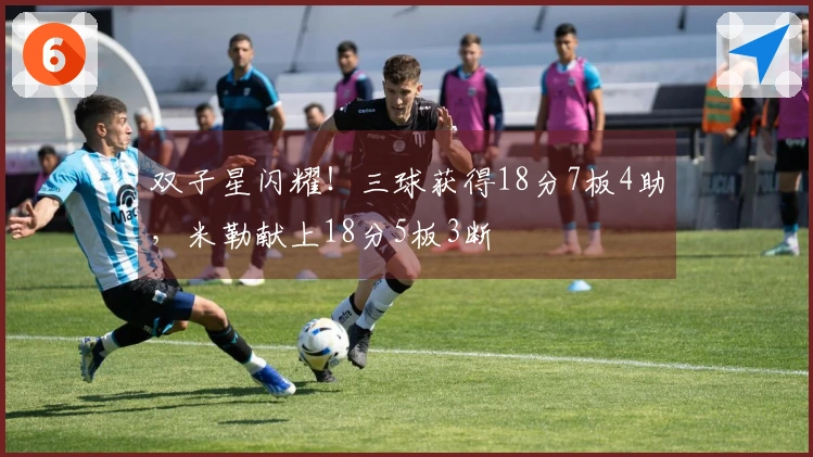 双子星闪耀！三球获得18分7板4助，米勒献上18分5板3断