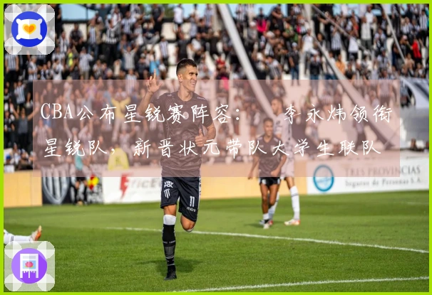 CBA公布星锐赛阵容：偰李永炜领衔星锐队，新晋状元带队大学生联队