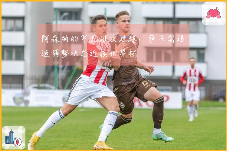 阿森纳的罕见进攻进球，萨卡需迅速调整状态迎接世界杯